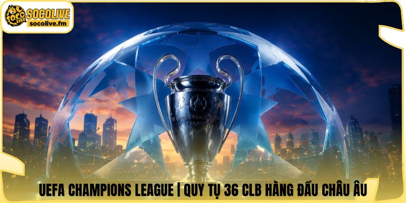 UEFA Champions League | Quy Tụ 36 CLB Hàng Đầu Châu Âu